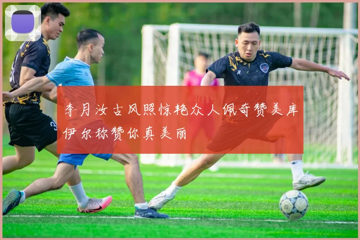 李月汝古风照惊艳众人佩奇赞美库伊尔称赞你真美丽