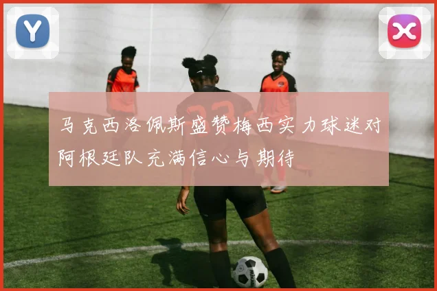 马克西洛佩斯盛赞梅西实力球迷对阿根廷队充满信心与期待