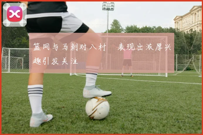 篮网与马刺对八村塁表现出浓厚兴趣引发关注