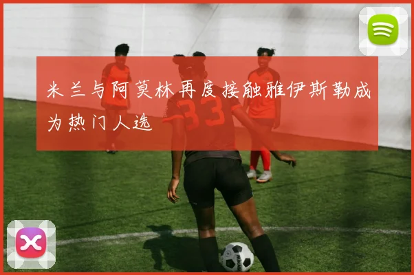 米兰与阿莫林再度接触雅伊斯勒成为热门人选