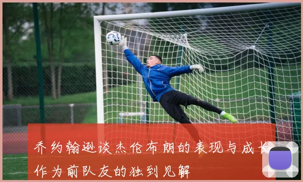 乔约翰逊谈杰伦布朗的表现与成长作为前队友的独到见解