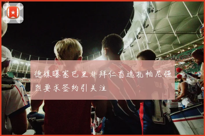 德媒曝塞巴里非拜仁首选孔帕尼强烈要求签约引关注