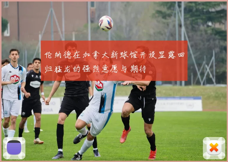 伦纳德在加拿大新球馆开设显露回归猛龙的强烈意愿与期待
