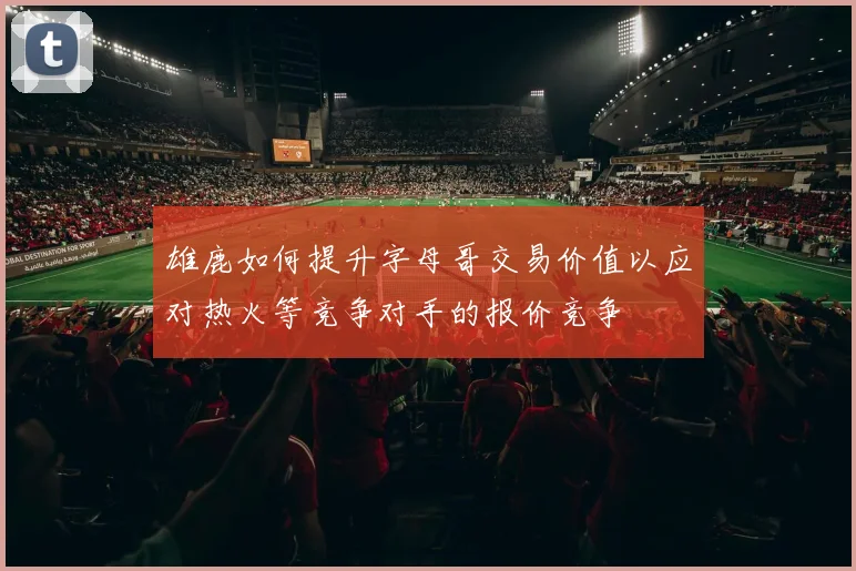 雄鹿如何提升字母哥交易价值以应对热火等竞争对手的报价竞争