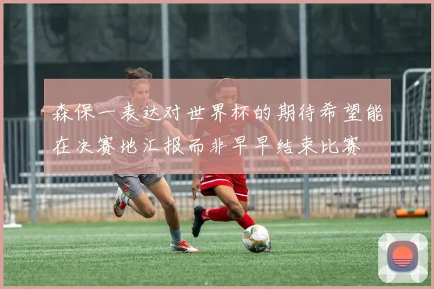 森保一表达对世界杯的期待希望能在决赛地汇报而非早早结束比赛