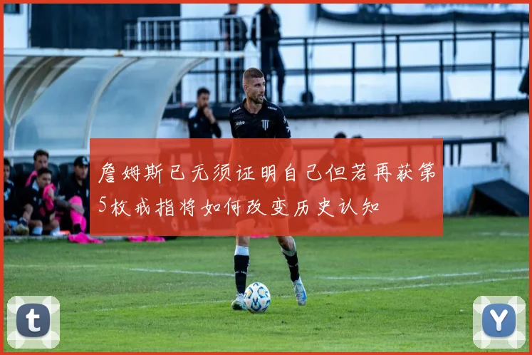 詹姆斯已无须证明自己但若再获第5枚戒指将如何改变历史认知