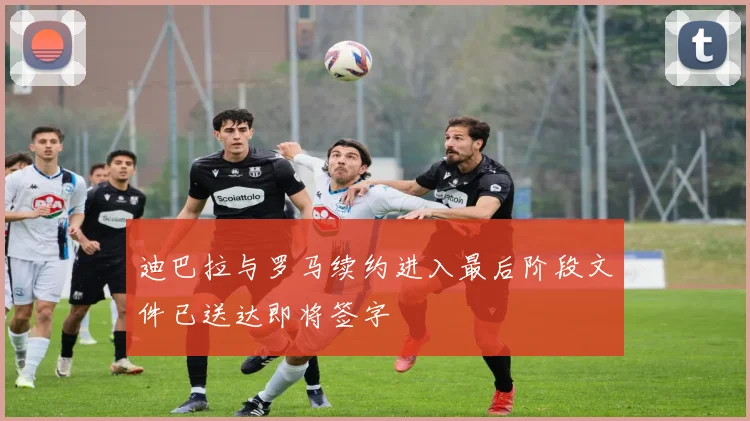 迪巴拉与罗马续约进入最后阶段文件已送达即将签字
