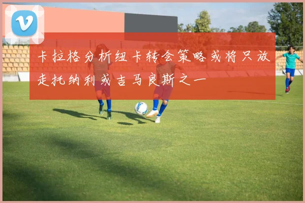 卡拉格分析纽卡转会策略或将只放走托纳利或吉马良斯之一