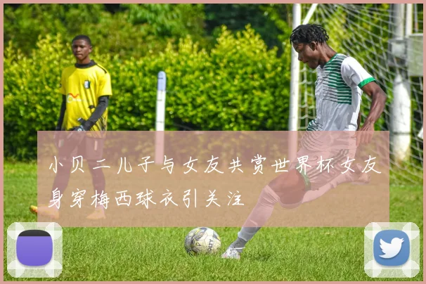 小贝二儿子与女友共赏世界杯女友身穿梅西球衣引关注
